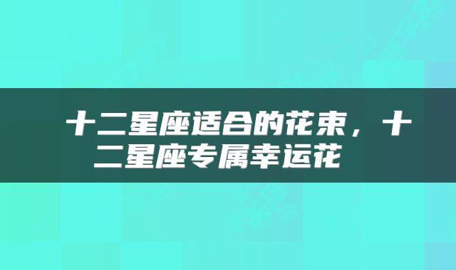  十二星座适合的花束，十二星座专属幸运花 