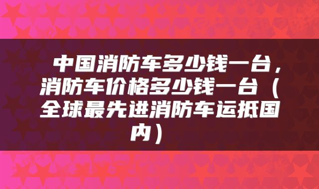  中国消防车多少钱一台，消防车价格多少钱一台（全球最先进消防车运抵国内） 