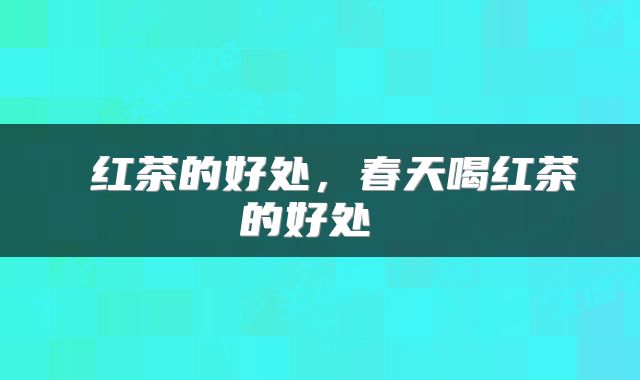  红茶的好处，春天喝红茶的好处 