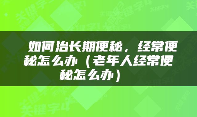  如何治长期便秘，经常便秘怎么办（老年人经常便秘怎么办） 