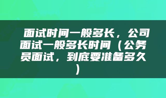  面试时间一般多长，公司面试一般多长时间（公务员面试，到底要准备多久） 