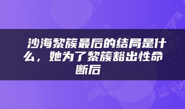 沙海黎簇最后的结局是什么，她为了黎簇豁出性命断后 