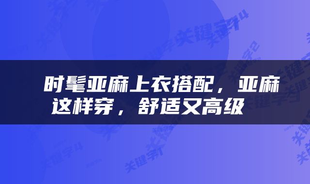 时髦亚麻上衣搭配，亚麻这样穿，舒适又高级 