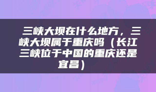  三峡大坝在什么地方，三峡大坝属于重庆吗（长江三峡位于中国的重庆还是宜昌） 