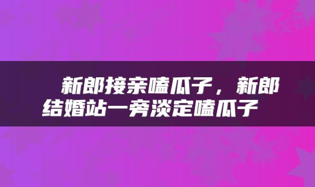  ​新郎接亲嗑瓜子，新郎结婚站一旁淡定嗑瓜子 