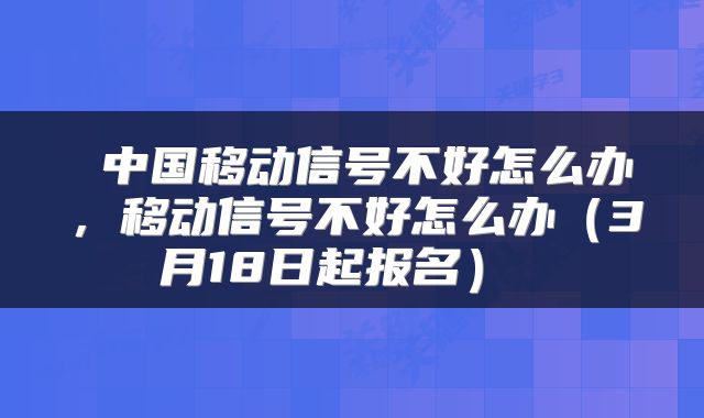  中国移动信号不好怎么办，移动信号不好怎么办（3月18日起报名） 