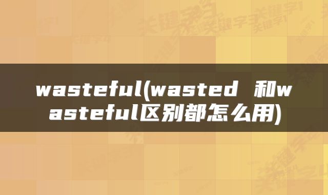 wasteful(wasted 和wasteful区别都怎么用)