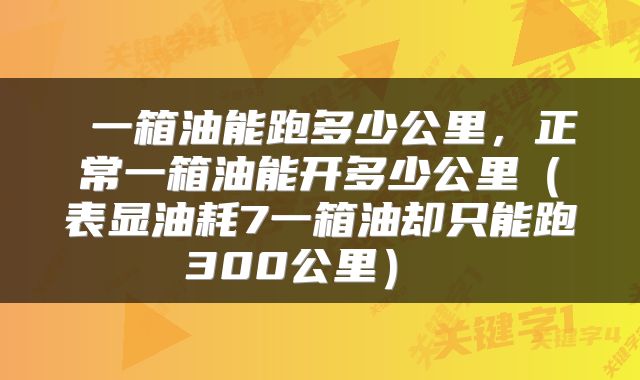  一箱油能跑多少公里，正常一箱油能开多少公里（表显油耗7一箱油却只能跑300公里） 