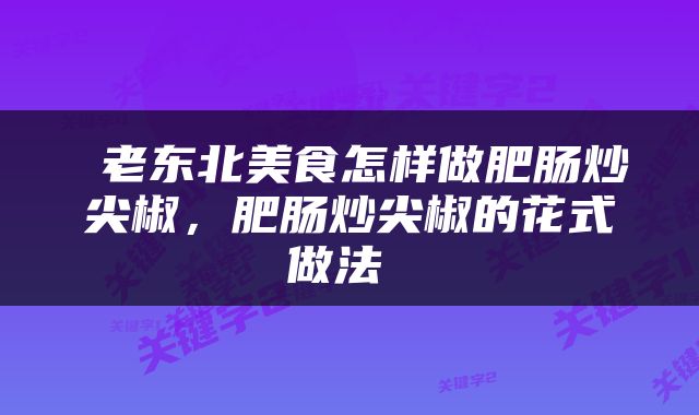  老东北美食怎样做肥肠炒尖椒，肥肠炒尖椒的花式做法 