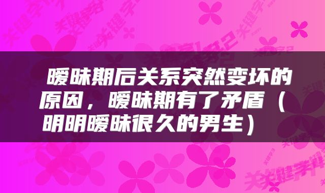  暧昧期后关系突然变坏的原因，暧昧期有了矛盾（明明暧昧很久的男生） 