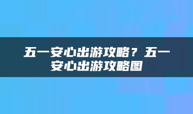 五一安心出游攻略？五一安心出游攻略图