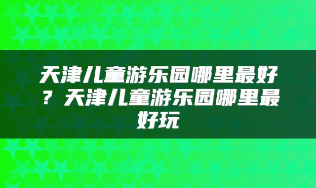 天津儿童游乐园哪里最好？天津儿童游乐园哪里最好玩