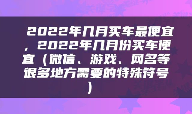  2022年几月买车最便宜，2022年几月份买车便宜（微信、游戏、网名等很多地方需要的特殊符号） 