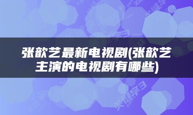 张歆艺最新电视剧(张歆艺主演的电视剧有哪些)