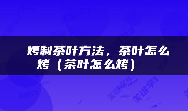  烤制茶叶方法，茶叶怎么烤（茶叶怎么烤） 