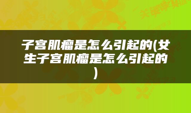 子宫肌瘤是怎么引起的(女生子宫肌瘤是怎么引起的)