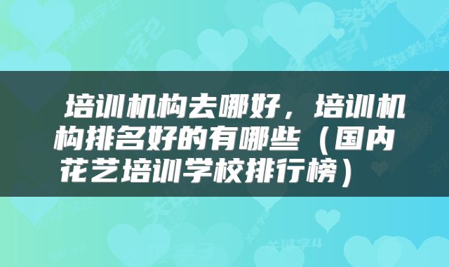  培训机构去哪好，培训机构排名好的有哪些（国内花艺培训学校排行榜） 