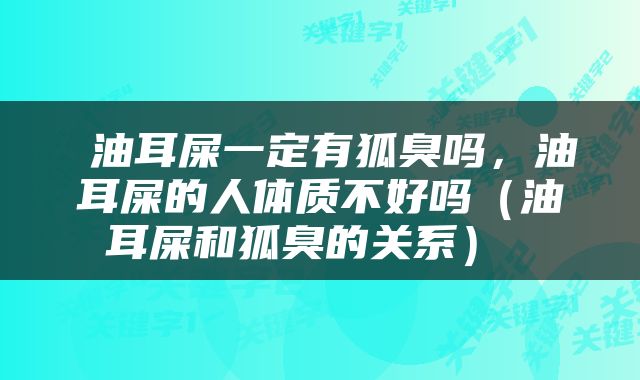  油耳屎一定有狐臭吗，油耳屎的人体质不好吗（油耳屎和狐臭的关系） 
