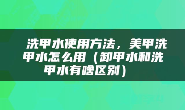  洗甲水使用方法，美甲洗甲水怎么用（卸甲水和洗甲水有啥区别） 
