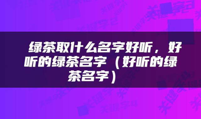  绿茶取什么名字好听，好听的绿茶名字（好听的绿茶名字） 