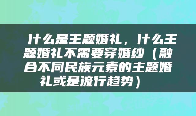  什么是主题婚礼，什么主题婚礼不需要穿婚纱（融合不同民族元素的主题婚礼或是流行趋势） 