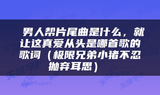  男人帮片尾曲是什么，就让这真爱从头是哪首歌的歌词（极限兄弟小猪不忍抛弃耳思） 