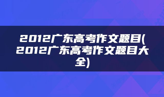 2012广东高考作文题目(2012广东高考作文题目大全)