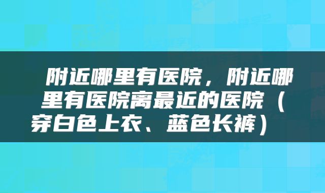  附近哪里有医院，附近哪里有医院离最近的医院（穿白色上衣、蓝色长裤） 