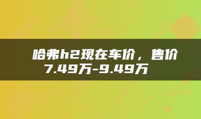  哈弗h2现在车价，售价7.49万-9.49万 