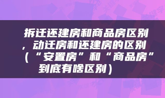  拆迁还建房和商品房区别，动迁房和还建房的区别（“安置房”和“商品房”到底有啥区别） 