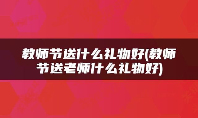 教师节送什么礼物好(教师节送老师什么礼物好)