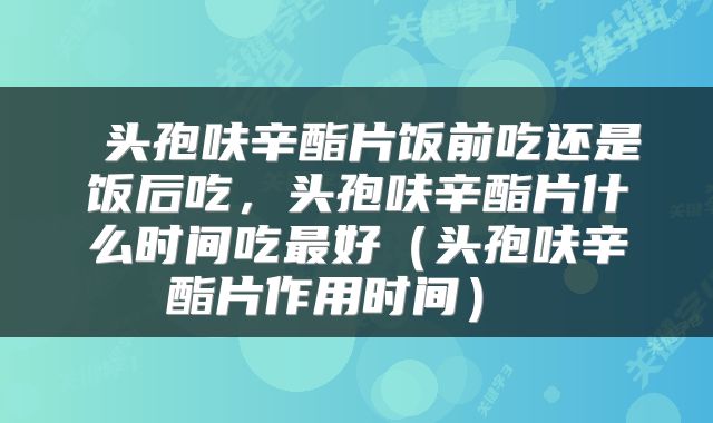  头孢呋辛酯片饭前吃还是饭后吃，头孢呋辛酯片什么时间吃最好（头孢呋辛酯片作用时间） 