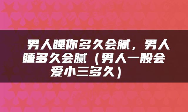 男人睡你多久会腻,男人睡多久会腻(男人一般会爱小三多久)