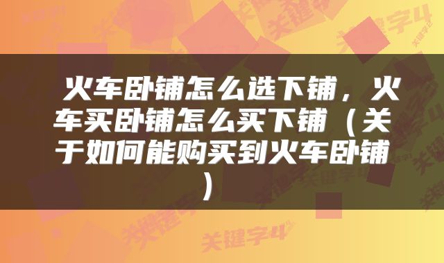  火车卧铺怎么选下铺，火车买卧铺怎么买下铺（关于如何能购买到火车卧铺） 