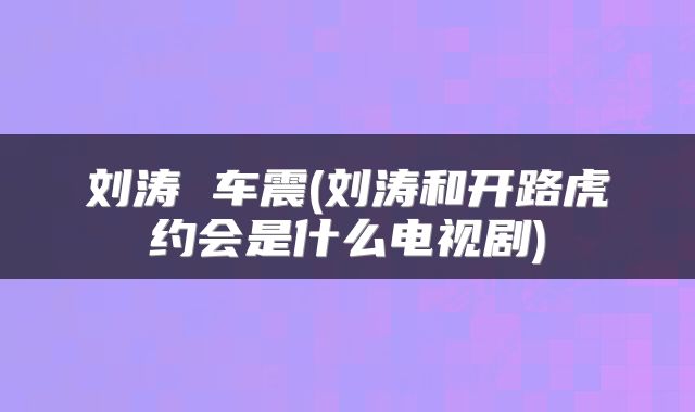 刘涛 车震(刘涛和开路虎约会是什么电视剧)