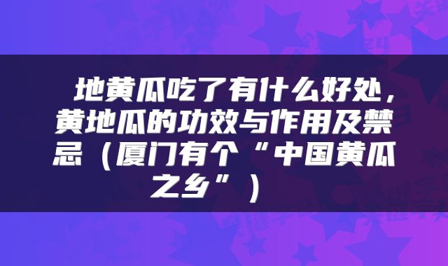 地黄瓜吃了有什么好处,黄地瓜的功效与作用及禁忌(厦门有个“中国黄瓜之乡”)