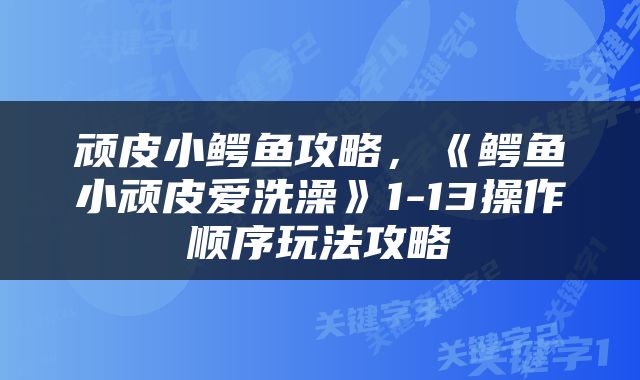 顽皮小鳄鱼攻略，《鳄鱼小顽皮爱洗澡》1-13操作顺序玩法攻略