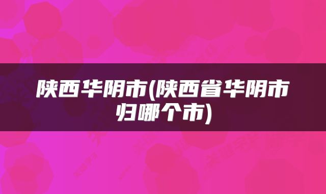 陕西华阴市(陕西省华阴市归哪个市)