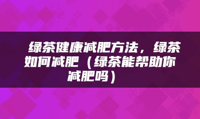  绿茶健康减肥方法，绿茶如何减肥（绿茶能帮助你减肥吗） 