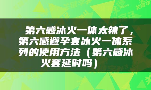  第六感冰火一体太辣了，第六感避孕套冰火一体系列的使用方法（第六感冰火套延时吗） 