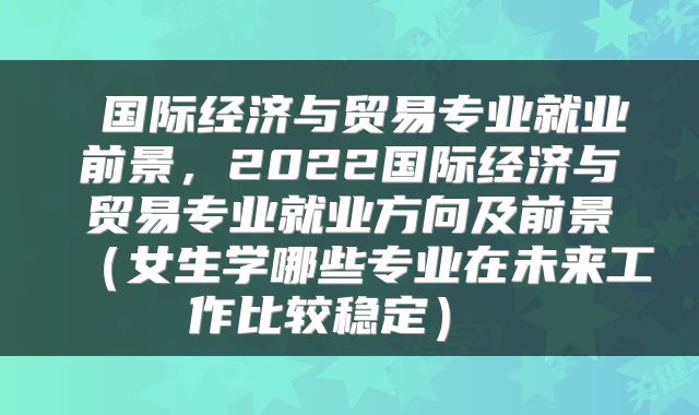  国际经济与贸易专业就业前景，2022国际经济与贸易专业就业方向及前景（女生学哪些专业在未来工作比较稳定） 