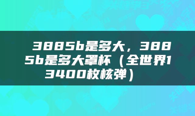  3885b是多大，3885b是多大罩杯（全世界13400枚核弹） 