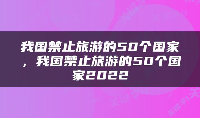 我国禁止旅游的50个国家，我国禁止旅游的50个国家2022