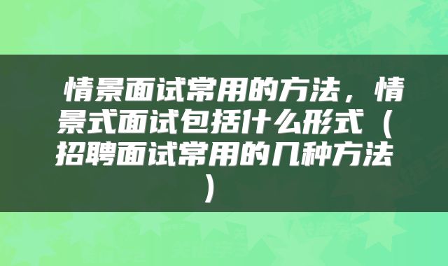  情景面试常用的方法，情景式面试包括什么形式（招聘面试常用的几种方法） 