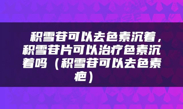  积雪苷可以去色素沉着，积雪苷片可以治疗色素沉着吗（积雪苷可以去色素疤） 