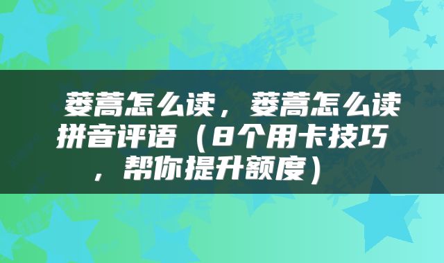  蒌蒿怎么读，蒌蒿怎么读拼音评语（8个用卡技巧，帮你提升额度） 