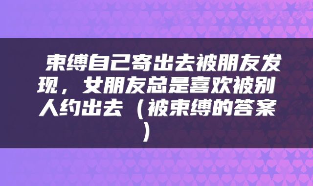  束缚自己寄出去被朋友发现，女朋友总是喜欢被别人约出去（被束缚的答案） 