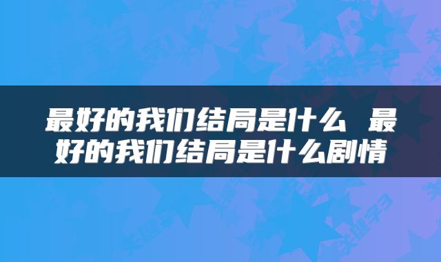 最好的我们结局是什么 最好的我们结局是什么剧情