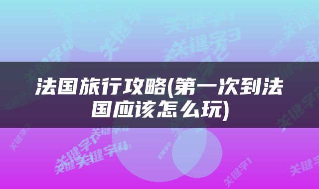 法国旅行攻略(第一次到法国应该怎么玩)