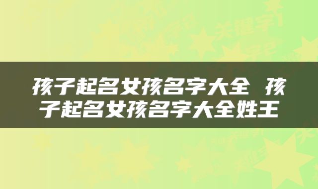 孩子起名女孩名字大全 孩子起名女孩名字大全姓王